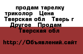 продам тарелку триколор › Цена ­ 3 500 - Тверская обл., Тверь г. Другое » Продам   . Тверская обл.